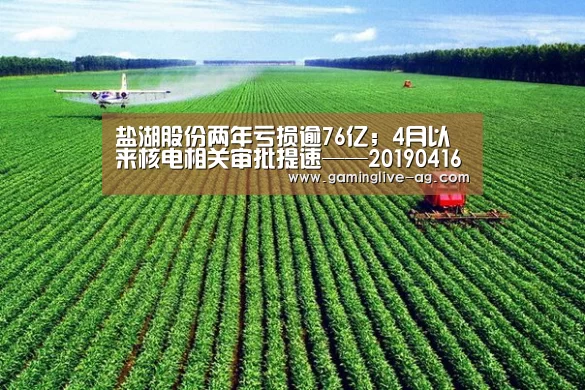 盐湖股份两年亏损逾76亿;4月以来核电相关审批提速——20190416要闻‘AG官网’(图3) AG官网