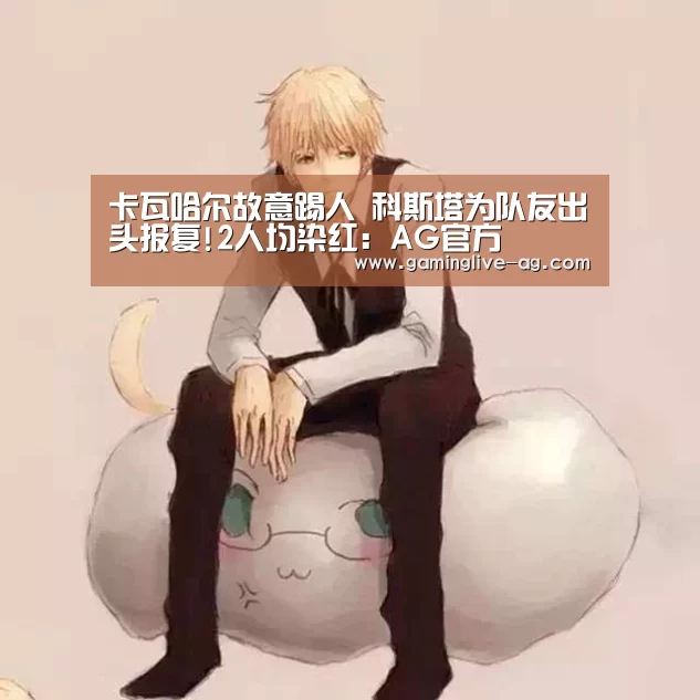 卡瓦哈尔故意踢人 科斯塔为队友出头报复!2人均染红:AG官方(图3) AG官方